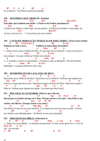 B7 E A E B7 A
de se praticar / Tua Palavra queremos guardar.
248. SEM ÓDIO E SEM MEDO (Pe. Zezinho)
Bm Em F#7 Bm (F#7)
Sem ódio, mas também sem medo / A Palavra do Senhor proclamarei!
Em Bm Em Bm
A Palavra do Senhor é como fogo, ela me queima / A Palavra do Senhor é como água, ela
F#7 Bm F#7
me lava, ela me leva... / A me arriscar por meu irmão!
249. CANTO DE MEDITAÇÃO "PUBLICAI EM TODA TERRA" (Jesus nosso Irmão)
E B7 E-G#-C#m E B7 E-A-E
Publicai em toda a terra / Publicai as maravilhas do Senhor!
E A F#m B7 E
1 - Quero ouvir o que o Senhor irá falar / É a paz que ele vai anunciar / A paz a seu povo e
A F#m B7 E-A-E
seus amigos / Aos que voltam ao Senhor seu coração.
E A F#m B7 E
2 - A verdade e o amor se encontrarão, / A justiça e a paz se abraçarão / Da terra brotará
A F#m B7 E-A-E
fidelidade / e a justiça olhará dos altos céus.
250. QUEREMOS OUVIR A PALAVRA DE DEUS
C Em F G C F
Queremos ouvir a Palavra de Deus / Queremos ouvir a Palavra / Pedimos que alguém nos
Am D7 G C Em F G
ensine as coisas que disse Jesus / Queremos seguir a Palavra de Deus / Queremos seguir a
C F Am D7 G C
Palavra / Pedimos que alguém nos repita / As coisas que disse Jesus!
251. DOU GRAÇAS AO SENHOR (Palavra que Liberta)
D A7 Em A7 D A7 D
Dou graças ao Senhor porque ele é bom / Porque eterno é seu amor / Sua Palavra me
A7 Em A7 D D7
ensina e me liberta / Porque eterno é seu amor!
G A7 Dm Bm E7 A7 D
Sua Palavra é uma luz em meu caminho / E se alegra em suas Leis meu coração / Ensina-
D7 G E7 A7
me, Senhor, seus Mandamentos / Só liberto viverei em comunhão!
252. PROCISSÃO DA BÍBLIA (Adoremos I)
E B7 E C#7 F#m A Am E C#m
1 - Quero levar esta Bíblia / Ir cantando em procissão / Ir feliz como quem leva / A luz do
F#m B7 E E7
céu em sua mão.
A B7 E B7 E E7
60
 