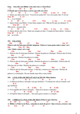 Ergo bem alto esta Bíblia: ei-la entre nós e o bom Deus!
A B7 E B7 E
É bênção que à terra desce, é prece que sobe aos céus!
E B7 E C#7 F#m A-Am E C#m
2 - Quero nas mãos este Livro / Vou levá-lo aonde for! / Eu o levo pela vida / E ele me
F#m B7 E E7
le.......va ao Senhor.
E B7 E C#7 F#m A Am E C#m
3 - Quero beijar esta Bíblia / Como beijo sempre, sim / Mão de Pai que me abençoa / E
F#m B7 E E7
Mãe sorrin....do para mim.
E B7 E C#7 F#m A Am E C#m
4 - Quero deixar este Livro / Qual um coração no altar / Coração de Deus aberto / Ansioso
F#m B7 E E7
por se revelar.
253. PALAVRA
Dm Bb A7 Dm Am A7
Palavra não foi feita para dividir ninguém / Palavra é uma ponte onde o amor vai e
Dm Gm A7 Dm
vem / Onde o amor vai e vem!
Gm Dm Gm Dm Gm
1 - Palavra não foi feita para dominar / Destino da palavra é dialogar / Palavra não foi feita
Dm A7 Dm
para opressão / Destino da palavra é a união.
Gm Dm Gm Dm Gm
2 - Palavra não foi feita para vaidade / Destino da palavra é a eternidade / Palavra não foi
Dm A7 Dm
feita pra cair no chão / Destino da palavra é o coração.
Gm Dm Gm Dm Gm
3 - Palavra não foi feita para semear / A dúvida, a tristeza ou o mal-estar / Destino da
Dm A7 Dm
palavra é a construção / De um mundo mais feliz e mais irmão.
254. A PALAVRA DE DEUS É SALVAÇÃO (De Mãos Dadas)
G D G D G D G
1 - A Palavra de Deus é salvação: terá que frutificar! / É semente de vida ao coração: terá
D G
que frutificar!
G D G (D) G D G (D)
2 - O Evangelho de Cristo é salvação... / Boa-nova de paz e redenção...
G D G (D) G D G (D)
3 - O Espírito Santo é salvação... / Seu amor guia a mente e o coração...
255. A BÍBLIA É A PALAVRA DE DEUS (Palavra que Liberta)
D D7 G Gm D A7 D D7
A Bíblia é a Palavra de Deus, semeada no meio do povo! / Que cresceu, cresceu e nos
G Gm D A7 D
61
 