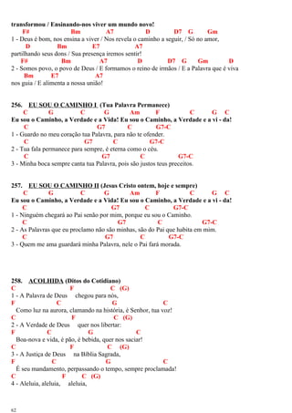 transformou / Ensinando-nos viver um mundo novo!
F# Bm A7 D D7 G Gm
1 - Deus é bom, nos ensina a viver / Nos revela o caminho a seguir, / Só no amor,
D Bm E7 A7
partilhando seus dons / Sua presença iremos sentir!
F# Bm A7 D D7 G Gm D
2 - Somos povo, o povo de Deus / E formamos o reino de irmãos / E a Palavra que é viva
Bm E7 A7
nos guia / E alimenta a nossa união!
256. EU SOU O CAMINHO I (Tua Palavra Permanece)
C G C G Am F C G C
Eu sou o Caminho, a Verdade e a Vida! Eu sou o Caminho, a Verdade e a vi - da!
C G7 C G7-C
1 - Guardo no meu coração tua Palavra, para não te ofender.
C G7 C G7-C
2 - Tua fala permanece para sempre, é eterna como o céu.
C G7 C G7-C
3 - Minha boca sempre canta tua Palavra, pois são justos teus preceitos.
257. EU SOU O CAMINHO II (Jesus Cristo ontem, hoje e sempre)
C G C G Am F C G C
Eu sou o Caminho, a Verdade e a Vida! Eu sou o Caminho, a Verdade e a vi - da!
C G7 C G7-C
1 - Ninguém chegará ao Pai senão por mim, porque eu sou o Caminho.
C G7 C G7-C
2 - As Palavras que eu proclamo não são minhas, são do Pai que habita em mim.
C G7 C G7-C
3 - Quem me ama guardará minha Palavra, nele o Pai fará morada.
258. ACOLHIDA (Ditos do Cotidiano)
C F C (G)
1 - A Palavra de Deus chegou para nós,
F C G C
Como luz na aurora, clamando na história, é Senhor, tua voz!
C F C (G)
2 - A Verdade de Deus quer nos libertar:
F C G C
Boa-nova e vida, é pão, é bebida, quer nos saciar!
C F C (G)
3 - A Justiça de Deus na Bíblia Sagrada,
F C G C
É seu mandamento, perpassando o tempo, sempre proclamada!
C F C (G)
4 - Aleluia, aleluia, aleluia,
62
 