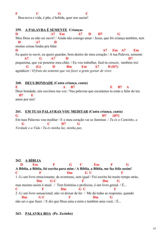 F C G C
Boa-nova e vida, é pão, é bebida, quer nos saciar!
259. A PALAVRA É SEMENTE Crianças
D A7 Em A7 D D7 G
Meu Deus eu não sei ouvir! / Ainda não consigo amar / Jesus, que foi criança também, tem
D A7 D
muitas coisas lindas pra falar.
D A7 Em A7 Em
Eu quero te ouvir, eu quero guardar, bem dentro do meu coração / A tua Palavra, semente
A7 G A7 D D7
pequenina, que vai penetrar meu chão. / Eu vou trabalhar, fazê-la crescer, também irei
G (G) D Bm Em A7 D (D7)
agradecer / O fruto da semente que vai fazer a gente gostar de viver.
260. DEUS BONDADE (Canta criança, canta)
E A B7 E B7 A
Deus bondade, nós ouvimos tua voz / Nas palavras que escutamos tu estás a falar do teu
B7 E
amor por nós!
261. EM TUAS PALAVRAS VOU MEDITAR (Canta criança, canta)
G D7 (D7)
Em tuas Palavras vou meditar / E o meu coração vai se iluminar. / Tu és o Caminho, a
G C D7 G
Verdade e a Vida / Tu és minha luz, minha paz.
262. A BÍBLIA
D Em F G C Em F G
A Bíblia, a Bíblia, foi escrita para mim / A Bíblia, a Bíblia, me faz feliz assim!
C F Dm G C F
1 -Li um livro emocionante, de aventuras, sem igual / Foi escrito há muito tempo atrás,
Dm G C F Dm G
mas mesmo assim é atual. / Tem histórias e profecias, é um livro genial. / É...
C F Dm G C F
2 -Li um livro sensacional, não vá deixar de ler / Me dá todas as respostas, quando
Dm G C F Dm G
não sei o que fazer. / E diz que Deus ama a mim e também ama você, / É...
263. PALAVRA BOA (Pe. Zezinho)
63
 