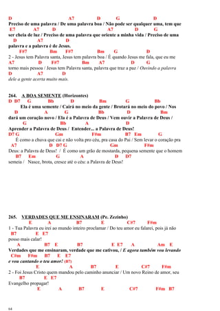 D A7 D G D
Preciso de uma palavra / De uma palavra boa / Não pode ser qualquer uma, tem que
E7 A7 D A7 D G
ser cheia de luz / Preciso de uma palavra que oriente a minha vida / Preciso de uma
D A7 D
palavra e a palavra é de Jesus.
F#7 Bm F#7 Bm G D
2 - Jesus tem Palavra santa, Jesus tem palavra boa / É quando Jesus me fala, que eu me
A7 D F#7 Bm A7 D G
torno mais pessoa / Jesus tem Palavra santa, palavra que traz a paz / Ouvindo a palavra
D A7 D
dele a gente acerta muito mais.
264. A BOA SEMENTE (Horizontes)
D D7 G Bb D Bm G Bb
Ela é uma semente / Cairá no meio da gente / Brotará no meio do povo / Nos
D A G Bb D Bm
dará um coração novo / Ela é a Palavra de Deus / Vem ouvir a Palavra de Deus /
G Bb A D
Aprender a Palavra de Deus / Entender... a Palavra de Deus!
D7 G Gm F#m B7 Em G
É como a chuva que cai e não volta pro céu, pra casa do Pai / Sem levar o coração pra
A7 D D7 G Gm F#m
Deus: a Palavra de Deus! / É como um grão de mostarda, pequena semente que o homem
B7 Em G A D D7
semeia / Nasce, brota, cresce até o céu: a Palavra de Deus!
265. VERDADES QUE ME ENSINARAM (Pe. Zezinho)
E A B7 E C#7 F#m
1 - Tua Palavra eu irei ao mundo inteiro proclamar / Do teu amor eu falarei, pois já não
B7 E E7
posso mais calar!
A B7 E B7 E E7 A Am E
Verdades que me ensinaram, verdade que me cativou, / E agora também vou levando
C#m F#m B7 E E7
e vou cantando o teu amor! (B7)
E A B7 E C#7 F#m
2 - Foi Jesus Cristo quem mandou pelo caminho anunciar / Um novo Reino de amor, seu
B7 E E7
Evangelho propagar!
E A B7 E C#7 F#m B7
64
 
