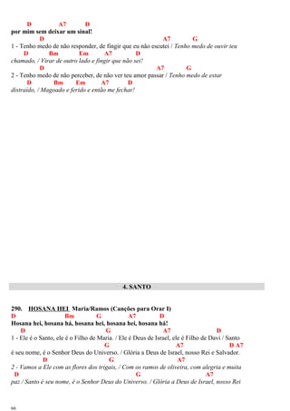 D A7 D
por mim sem deixar um sinal!
D A7 G
1 - Tenho medo de não responder, de fingir que eu não escutei / Tenho medo de ouvir teu
D Bm Em A7 D
chamado, / Virar de outro lado e fingir que não sei!
D A7 G
2 - Tenho medo de não perceber, de não ver teu amor passar / Tenho medo de estar
D Bm Em A7 D
distraído, / Magoado e ferido e então me fechar!
4. SANTO
290. HOSANA HEI Maria/Ramos (Canções para Orar I)
D Bm G A7 D
Hosana hei, hosana há, hosana hei, hosana hei, hosana há!
D G A7 D
1 - Ele é o Santo, ele é o Filho de Maria. / Ele é Deus de Israel, ele é Filho de Davi / Santo
G A7 D A7
é seu nome, é o Senhor Deus do Universo. / Glória a Deus de Israel, nosso Rei e Salvador.
D G A7
2 - Vamos a Ele com as flores dos trigais, / Com os ramos de oliveira, com alegria e muita
D G A7
paz / Santo é seu nome, é o Senhor Deus do Universo. / Glória a Deus de Israel, nosso Rei
66
 