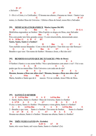 D A7
e Salvador.
D G A7 D
3 - Ele é o Cristo, é o Unificador, / É hosana nas alturas, é hosana no Amor. / Santo é seu
G A7 D A7
nome, é o Senhor Deus do Universo. / Glória a Deus de Israel, nosso Rei e Salvador.
291. MINH'ALMA ENGRANDECE Maria (Agnus Dei 89)
D A Bm G A D G-A
Minh'alma engrandece ao Senhor / Meu Espírito se alegra em Deus, meu Salvador
D A Bm G A D
Pois com poder tem feito grandes coisas / E com misericórdia, demonstrado amor.
G A D Bm G A D C D7
Santo, Santo, Santo é o Senhor!
G A D Bm G E7 A
Tem enchido nossas lâmpadas / Com o óleo do Espírito / Tem feito sua vide florescer /
G A D Bm G E7 A
Bendito o que vem / Em nome do Senhor / Hosana a Jesus, o Rei dos reis!
292. BENDITO O SANTO QUE DE TI NASCEU (Mãe de Deus)
A D E A
O Senhor é Santo e o seu nome brilha / Nós o proclamamos com amor e voz! / Foi o seu
E A D E A
poder que fez as maravilhas / Pelo Universo e em cada um de nós!
A D E A D E A
Hosana, hosana a Deus nos altos céus! / Hosana, hosana a Deus nos altos céus!
A F#m Bm E D E A
Maria, bendito o Santo que de ti nasceu / Foi na verdade, Jesus Filho de Deus.
293. SANTO É O SENHOR
A E A-F#m Bm E A E A-F#m Bm E
1 - Santo, Santo, Santo é o Senhor / Deus do Universo, Santo é o Senhor
A A7 D A E A A7 D A E A E
O céu e a terra, Santo é o Senhor / Proclamam a vossa glória, Santo é o Senhor!
A E A-F#m Bm E A E A-F#m Bm E
2 - Bendito o que vem, Santo é o Senhor / Em nome do Senhor, Santo é o Senhor
A A7 D A E A A7 D A E A
Hosana nas alturas, Santo é o Senhor / Hosana nas alturas, Santo é o Senhor!
294. TRÊS VEZES SANTO (Pe. Zezinho)
D G-D G A7 D
Santo, três vezes Santo, mil vezes Santo, Santo é o Senhor! (2x)
67
 