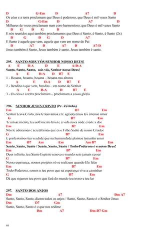 D G-Em D A7 D
Os céus e a terra proclamam que Deus é poderoso, que Deus é mil vezes Santo
D G-Em D A7 D
Milhares de vozes proclamam num coro harmonioso, que Deus é mil vezes Santo
D G D G D
E nós reunidos aqui também proclamamos que Deus é Santo, é Santo, é Santo (2x)
D G D G D A7
E Santo é aquele que vem, aquele que vem em nome do Pai
D A7 D A7 D A7-D
Jesus também é Santo, Jesus também é santo, Jesus também é santo.
295. SANTO SOIS VÓS SENHOR NOSSO DEUS!
A E D-A D E A-D-A
Santo, Santo, Santo, sois vós, Senhor nosso Deus!
A E D-A D B7 E
1 - Hosana, hosana, hosana – hosana nas alturas
A E D-A D B7 E
2 - Bendito o que vem, bendito – em nome do Senhor
A E D-A D B7 E
3 - Os céus e a terra proclamam – proclamam a vossa glória
296. SENHOR JESUS CRISTO (Pe. Zezinho)
Em B7 Em
Senhor Jesus Cristo, nós te louvamos e te agradecemos teu imenso amor
G B7 Em
Teu nascimento, teu sofrimento trouxe a vida nova onde existe a dor
Em B7 Em
Nós te adoramos e acreditamos que és o Filho Santo de nosso Criador
G B7 Em
E professamos tua verdade que na humanidade plantou tamanho amor
Em B7 Am Em Am B7 Em
Santo, Santo, Santo / Santo, Santo, Santo / Todo-Poderoso é o nosso Deus!
Em B7 Em
Deus infinito, teu Santo Espírito renova o mundo sem jamais cessar
G B7 Em
Nossa esperança, nossos projetos só se realizam quando Ele falar
Em B7 Em
Todo-Poderoso, somos o teu povo que na esperança vive a caminhar
G B7 Em
Dá que sejamos teu povo que fará do mundo teu trono e teu lar
297. SANTO DOS ANJOS
Dm A7 Dm A7
Santo, Santo, Santo, dizem todos os anjos / Santo, Santo, Santo é o Senhor Jesus
Dm D7 Gm
Santo, Santo, Santo é o que nos redime
Dm A7 Dm-D7 Gm
68
 