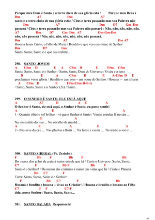 Porque meu Deus é Santo e a terra cheia de sua glória está / Porque meu Deus é
Dm A7 Dm A7
santo e a terra cheia de sua glória está: / Céus e terra passarão mas sua Palavra não
Dm A7 Dm D7 Gm Dm
passará / Céus e terra passarão mas sua Palavra não passará / Não, não, não, não, não,
A7 Dm D7 Gm Dm A7 Dm-Gm-Dm
não, não passará / Não, não, não, não, não, não, não passará.
Dm A7 Dm A7
Hosana Jesus Cristo, o Filho de Maria / Bendito o que vem em nome do Senhor
Dm D7 Gm
Santo, Santo, Santo é o que nos redime...
298. SANTO JOVEM
A C#m D E A C#m D E F#m C#m
Santo, Santo, Santo é o Senhor / Santo, Santo, Deus do Universo / O céu e a terra
D E A C#m D E A-C#m D E
proclamam vossa glória / Bendito o que vem – em nome do Senhor / Hosana – nas alturas
A C#m D E F#m-C#m-D-E-A
/ Santo, Santo, Santo é o Senhor (2x) / Santo...
299. O SENHOR É SANTO, ELE ESTÁ AQUI!
A A7 D A E A
O Senhor é Santo, ele está aqui, o Senhor é Santo, eu posso sentir!
A E A
1 - Quando olhei o sol brilhar – vi que o Senhor é Santo / Vendo estrelas lá no céu ...
E A
Na imensidão do mar ... No orvalho da manhã ...
A E A E A
2 - Nas aves do céu ... Nas plantas a florir ... Na fonte a cantar ... No irmão a sorrir ...
300. SANTO SIDERAL (Pe. Zezinho)
F Bb F Bb F Bb
Do menor dos grãos de areia à maior estrela que há / Cante o Universo: Santo, Santo,
C7 F Bb F Bb F
Santo é o Senhor! / Da menor das criaturas à maior das vidas que há / Cante o Planeta
Bb C7 F
Terra: Santo, Santo, Santo é o Senhor!
F Bb C7 F Bb
Hosana e bendito e hosana – vivas ao Criador! / Hosana e bendito e hosana ao Filho
C7 F F C7-F
dele, nosso Senhor / Santo, Santo, Santo...
301. SANTO BALADA Responsorial
69
 