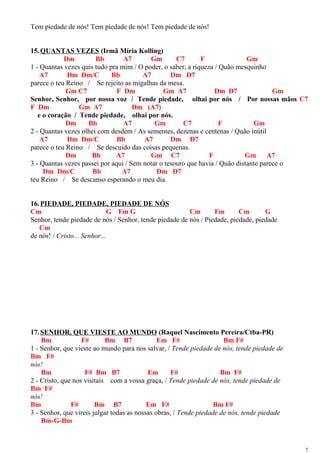 Tem piedade de nós! Tem piedade de nós! Tem piedade de nós!
15.QUANTAS VEZES (Irmã Míria Kolling)
Dm Bb A7 Gm C7 F Gm
1 - Quantas vezes quis tudo pra mim / O poder, o saber, a riqueza / Quão mesquinho
A7 Dm Dm/C Bb A7 Dm D7
parece o teu Reino / Se rejeito as migalhas da mesa.
Gm C7 F Dm Gm A7 Dm D7 Gm
Senhor, Senhor, por nossa voz / Tende piedade, olhai por nós / Por nossas mãos C7
F Dm Gm A7 Dm (A7)
e o coração / Tende piedade, olhai por nós.
Dm Bb A7 Gm C7 F Gm
2 - Quantas vezes olhei com desdém / As sementes, dezenas e centenas / Quão inútil
A7 Dm Dm/C Bb A7 Dm D7
parece o teu Reino / Se descuido das coisas pequenas.
Dm Bb A7 Gm C7 F Gm A7
3 - Quantas vezes passei por aqui / Sem notar o tesouro que havia / Quão distante parece o
Dm Dm/C Bb A7 Dm D7
teu Reino / Se descanso esperando o meu dia.
16.PIEDADE, PIEDADE, PIEDADE DE NÓS
Cm G Fm G Cm Fm Cm G
Senhor, tende piedade de nós / Senhor, tende piedade de nós / Piedade, piedade, piedade
Cm
de nós! / Cristo... Senhor...
17.SENHOR, QUE VIESTE AO MUNDO (Raquel Nascimento Pereira/Ctba-PR)
Bm F# Bm B7 Em F# Bm F#
1 - Senhor, que vieste ao mundo para nos salvar, / Tende piedade de nós, tende piedade de
Bm F#
nós!
Bm F# Bm B7 Em F# Bm F#
2 - Cristo, que nos visitais com a vossa graça, / Tende piedade de nós, tende piedade de
Bm F#
nós!
Bm F# Bm B7 Em F# Bm F#
3 - Senhor, que vireis julgar todas as nossas obras, / Tende piedade de nós, tende piedade
Bm-G-Bm
7
 