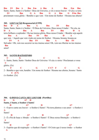 Bm F# Bm A Bm Em A Bm A Bm Em Bm
Santo, Santo, Santo é o Senhor / Deus do Universo, a vós o nosso louvor / O céu e a terra
F# Bm G A Bm G A Bm G F#m Bm
proclamam vossa glória / Bendito o que vem / Em nome do Senhor / Hosana nas alturas!
302. LOUVAÇÃO Responsorial (CF99)
Bm D A Bm A Bm F# Bm
Santo, Santo, Santo é o Senhor / Ó Deus do Universo, Deus nosso Criador / No céu, na
D A Bm A Bm F# Bm D A
terra brilham o esplendor / Da tua imensa glória, Deus nosso Criador / Bendito seja aquele
Bm A Bm F# Bm D A
que vem / Aquele que vem vindo em nome do Senhor / Hosana, hosana, hosana ao
F# A Bm F# Bm A Bm F#
Salvador / Oh, vem nos socorrer no teu imenso amor/ Oh, vem nos libertar no teu imenso
Bm
amor!
303. SANTO BAIÃOZINHO
C G C G
1 - Santo, Santo, Santo / Senhor Deus do Universo / O céu e a terra / Proclamam a vossa
C
glória. (2x)
F C G C C7 F C G
2 - Bendito o que vem, bendito / Em nome do Senhor / Hosana nas alturas, hosana / Santo
C (C7)
é o Senhor. (2x)
304. O POVO CANTA SEU LOUVOR (Partilha)
D G A7 D
Santo, é Santo, o Senhor é Santo!
D A7 D A7
1 - O povo canta seu louvor – o Senhor é Santo! / Na terra plantou o seu amor – o Senhor é
A
Santo!
D A7 D A7
2 - É o Pai de Isaac e Abraão – o Senhor é Santo! / É Deus nossa libertação – o Senhor é
A
Santo!
D A7 D A7
3 - Espírito que dá respiração – o Senhor é Santo! / O Cristo que é nosso irmão – o Senhor
A
70
 