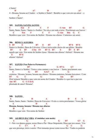 é Santo!
D A7 D A7
4 - Hosana, hosana ao Criador – o Senhor é Santo! / Bendito o que vem em seu amor – o
A
Senhor é Santo!
305. SANTO, SANTO, SANTO
C Em F C F C-Am D7 G
Santo, Santo, Santo / Santo é o Senhor / No céu e em toda a terra / Proclamam seu louvor /
C Em F C F C-Am Dm G C
Bendito o que vem / Em nome do Senhor / Hosana nas alturas / Cantemos seu amor.
306. HINO À ALEGRIA
E B7 E B7 E B7 E B7 E B7 E
Santo é o Senhor, Deus do Universo / Céus e terra estão cheios de sua glória / Bendito
B7 E B7 C#m F# B7 E B7 E B7 E B7
aquele que vem / Em nome do Senhor Jesus / Hosana nas alturas! Aleluia! / Hosana nas
E B7 E
alturas! Aleluia!
307. SANTO (Tua Palavra Permanece)
G D7 G D7 G G7
Santo, Santo é o Senhor / Terra e céus cantam o seu louvor / Santo, proclamam suas
C G D7 G-G7 C G
criaturas / Hosana, hosana, hosana nas alturas / Hosana cantemos, hosana louvemos / Com
D7 G C G Am D7
filial ternura! Bendito o que vem em nome do Criador / Bendito é o que traz a paz em
Am D7 G C-Cm-G
plenitude de amor! Hosana!
308. SANTO
A D A D E A
Santo, Santo, Santo / Senhor, Deus do Universo / O céu e a terra proclamam / Vossa glória
A D A
Hosana, hosana, hosana / Hosana nas alturas
D E A
Bendito o que vem / Em nome do Senhor
309. AO DEUS DA VIDA (Caminhar sem medo)
C G C G D7 G7 G
1 - Nós vos damos graças, nosso Deus e Pai / Deus Onipotente, Deus que nos amais / Vós
C C7 F G C G
que sois presença, éreis e sereis / Pois tomastes posse como nosso Rei / Todos os poderes
71
 
