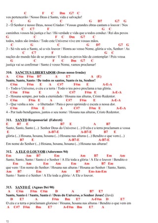 C F C Dm G7 C
vos pertencerão / Nosso Deus é Santo, vida e salvação!
C G C G D7 G7 G
2 - Ó Senhor e nosso Deus, nosso Criador / Vossas grandes obras cantam o louvor / Nos
C C7 F G C
caminhos vossos há justiça e luz / Há verdade e vida que a todos conduz / Rei dos povos
G C F C Dm G7 C
todos, todos são irmãos / Todo este Universo vive em vossas mãos.
C G C G D7 G7 G
3 - Só vós sois o Santo, só a vós louvor / Honra ao vosso Nome, glória a vós, Senhor / As
C C7 F G C
nações do mundo hão de se prostrar / E todos os povos hão de contemplar / Pois vossa
G C F C Dm G7 C
justiça vai se confirmar / Santo é vosso Nome, vamos proclamar!
310. SANCTUS LIBERTADOR (Jesus nosso Irmão)
A C#m F#m D7 A E7 A (E)
Santo, Santo, Santo / De todos os santos, Santo és tu, Senhor!
C#m F#m E A C#7 F#m E A-E-A
1 - Todo o Universo, o céu e a terra / Todo o teu povo proclama a tua glória.
C#m F#m E A C#7 F#m E A-E-A
2 - Hosana sempre, por toda a eternidade / Hosana nas alturas, Cristo Redentor.
C#m F#m E A C#7 F#m E A-E-A
3 - Que venha a nós o libertador / Para o povo oprimido e escuta a nossa dor.
C#m F#m E A C#7 F#m E A-E-A
4 - Por tudo bendigamos, juntos o seu nome / Hosana nas alturas, Cristo Redentor.
311. SANTO Responsorial (Fabreti)
E B7 E B7 E A B7
Santo, Santo, Santo (...) Senhor Deus do Universo (...) O céu e a terra proclamam a vossa
E A-B7-E A-B7-E B7 E
glória (...) Hosana, hosana, hosana (...) Hosana nas alturas (...) Bendito o que vem (...)
B7 E A-B7-E A-B7-E
Em nome do Senhor (...) Hosana, hosana, hosana (...) Hosana nas alturas!
312. A ELE O LOUVOR (Adoremos 94)
Em Am B7 Em Am B7 Em Am
Santo, Santo, Santo / Santo é o Senhor / A Ele toda a glória / A Ele o louvor / Bendito o
Em Am Em Am Em Am B7 Em
que vem / Em nome do Senhor / Hosana nas alturas / Hosana ao Senhor / Santo, Santo,
Am B7 Em Am B7 Em-Am-Em
Santo / Santo é o Senhor / A Ele toda a glória / A Ele o louvor.
313. SANTO É (Agnus Dei 90)
A C#m F#m C#m D A B7 E7
Santo, Santo é / Santo, Santo é / Deus do Universo, o Senhor Jesus! (Javé)
D E7 A F#m Bm E7 A-F#m D E7
O céu e a terra o proclamam glorioso / Hosana, hosana nas alturas / Bendito o que vem em
A C#7 F#m Bm E7 A-F#m Bm E7 A
72
 