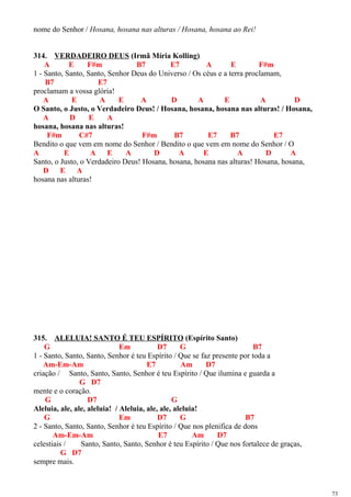 nome do Senhor / Hosana, hosana nas alturas / Hosana, hosana ao Rei!
314. VERDADEIRO DEUS (Irmã Míria Kolling)
A E F#m B7 E7 A E F#m
1 - Santo, Santo, Santo, Senhor Deus do Universo / Os céus e a terra proclamam,
B7 E7
proclamam a vossa glória!
A E A E A D A E A D
O Santo, o Justo, o Verdadeiro Deus! / Hosana, hosana, hosana nas alturas! / Hosana,
A D E A
hosana, hosana nas alturas!
F#m C#7 F#m B7 E7 B7 E7
Bendito o que vem em nome do Senhor / Bendito o que vem em nome do Senhor / O
A E A E A D A E A D A
Santo, o Justo, o Verdadeiro Deus! Hosana, hosana, hosana nas alturas! Hosana, hosana,
D E A
hosana nas alturas!
315. ALELUIA! SANTO É TEU ESPÍRITO (Espírito Santo)
G Em D7 G B7
1 - Santo, Santo, Santo, Senhor é teu Espírito / Que se faz presente por toda a
Am-Em-Am E7 Am D7
criação / Santo, Santo, Santo, Senhor é teu Espírito / Que ilumina e guarda a
G D7
mente e o coração.
G D7 G
Aleluia, ale, ale, aleluia! / Aleluia, ale, ale, aleluia!
G Em D7 G B7
2 - Santo, Santo, Santo, Senhor é teu Espírito / Que nos plenifica de dons
Am-Em-Am E7 Am D7
celestiais / Santo, Santo, Santo, Senhor é teu Espírito / Que nos fortalece de graças,
G D7
sempre mais.
73
 