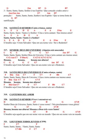 G Em D7 G B7
3 - Santo, Santo, Santo, Senhor é teu Espírito / Que concede a todos amor e
Am-Em-Am E7 Am D7
proteção / Santo, Santo, Santo, Senhor é teu Espírito / Que se torna fonte de
G D7
santificação.
316. SANTO É O SENHOR (Canta criança, canta)
A E A D E A E A F#m E
Santo, Santo, Santo / Santo é o Senhor / Céus e terra cantam / Seu imenso amor!
A E A D E A
Santo, Santo, Santo / Santo é o Senhor!
A E A D E A E A F#m E
E bendito seja / Cristo Salvador / Que em seu nome veio / Ser o Redentor!
317. SENHOR DEUS DO UNIVERSO (Alguém está nascendo)
C G C G C G7 Am D7 G
Santo, Santo, Santo, Senhor Deus do Universo / Céus e terra cantam seu imenso amor.
C-G-Am C7 F-Dm-G C-G7-C-G7-C-G7-C
Hosana, hosana, hosana nas alturas!
C G C G C G7 Am D7 G
E bendito seja Cristo Salvador / Que em seu nome veio ser o Redentor.
318. SANTO DEUS DO UNIVERSO II (Canta criança, canta)
F Dm Gm C7 F C7 F Bb C7
Santo, Santo, Santo, Deus do Universo / Céus e terra cantam seu imenso amor.
F Dm Gm C7 F C7 F
Hosana, hosana, hosana nas alturas!
F Dm Gm C7 F C7 F Bb C7
E bendito seja Cristo Salvador / Que em seu nome veio ser o Redentor.
319. CANTEMOS SEU AMOR
320. SANTO É O SENHOR (Viver é encontrar-se)
D A7 D G A7-D
Senhor Deus do Universo, Santo, Santo é vosso nome! / Nós proclamamos vossa glória!
G A7 G A7-D
Hosana, hosana nas alturas! Hosana a Deus três vezes Santo!
D A7 D G A7-D
E bendito seja aquele que em seu nome veio ao mundo / Que em seu nome veio ao mundo.
321. LOUVEMOS TODOS JUNTOS (CF99)
F C7 F
Santo, Santo, Santo, / Santo, Santo, Santo
C7-Bb F C7 F
74
 