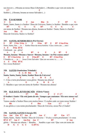 seu louvor (...) Hosana ao nosso Deus Libertador (...) Bendito o que vem em nome do
C7 F
Senhor (...) Hosana, hosana ao nosso Salvador (...)
326. É O SENHOR
C G C Am Dm G C D7 G
Santo, Santo, Santo é o Senhor / Deus do Universo, Santo é o Senhor / Bendito o que vem
D7 G C G D7 G C G C
em nome do Senhor / Hosana nas alturas, hosana ao Senhor / Santo, Santo é o Senhor /
Am Dm G C
Deus do Universo, Santo é o Senhor!
327. SANTO, SENHOR DEUS (Pai Eterno)
E B7 C#m G#m A E F#m B7 E B7 C#m-F#m
Santo, Santo, San.......to / Senhor Deus da nossa história / Céus e terra can.......tam /
A E F#m B7-E
Celebrando sua glória!
A E A B7 A E A B7 E
Hosana, hosana / Hosana e louvor / Hosana, hosana / Ao Pai o nosso amor!
E B7 C#m-G#m A E F#m-B7 E B7 C#m-F#m
E bendito se........ja / Jesus Cristo Salvador / Que em seu nome ve..........io /
A E F#m B7-E
Ser o nosso Redentor!
328. SANTO (Santíssima Trindade)
A E A - D Bm E A
Santo, Santo, Santo, Santo, Senhor Deus do Universo!
A E A D E A
1 - Céus e terra proclamam vossa glória / Hosana nas alturas!
A E A D E A
2 - Bendito o que vem em nome do Senhor / Hosana nas alturas!
329. ELE ESTÁ JUNTO DE NÓS (Glória Viana)
F F7 Bb F C F C7 F
O Senhor é Santo / Ele está junto de nós / Sempre que cantamos / Ele ouve nossa voz!
F C F C F
Vamos saudar o Senhor Deus com muitos hinos / E exaltar cada vez mais nosso Senhor /
Bb F Dm Gm C7 F
A sua glória e o seu nome proclamando / Deus do Universo, nosso Pai e Criador!
330. SANTO, SANTO (Liturgia III)
Em Am Em E7 Am E Am C B7 Em C7
Santo, Santo, Santo / Senhor Deus do Universo / O céu e a terra proclamam / A vossa
B7-E E7 Am C Am Em Am C B7 C Am
glória / Hosana nas alturas / Bendito, bendito o que vem / Que vem em nome do
D G C G C G-D7-G
76
 