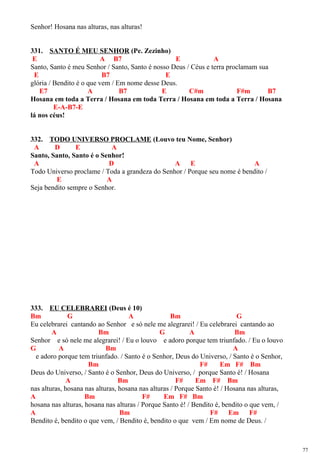 Senhor! Hosana nas alturas, nas alturas!
331. SANTO É MEU SENHOR (Pe. Zezinho)
E A B7 E A
Santo, Santo é meu Senhor / Santo, Santo é nosso Deus / Céus e terra proclamam sua
E B7 E
glória / Bendito é o que vem / Em nome desse Deus.
E7 A B7 E C#m F#m B7
Hosana em toda a Terra / Hosana em toda Terra / Hosana em toda a Terra / Hosana
E-A-B7-E
lá nos céus!
332. TODO UNIVERSO PROCLAME (Louvo teu Nome, Senhor)
A D E A
Santo, Santo, Santo é o Senhor!
A D A E A
Todo Universo proclame / Toda a grandeza do Senhor / Porque seu nome é bendito /
E A
Seja bendito sempre o Senhor.
333. EU CELEBRAREI (Deus é 10)
Bm G A Bm G
Eu celebrarei cantando ao Senhor e só nele me alegrarei! / Eu celebrarei cantando ao
A Bm G A Bm
Senhor e só nele me alegrarei! / Eu o louvo e adoro porque tem triunfado. / Eu o louvo
G A Bm A
e adoro porque tem triunfado. / Santo é o Senhor, Deus do Universo, / Santo é o Senhor,
Bm F# Em F# Bm
Deus do Universo, / Santo é o Senhor, Deus do Universo, / porque Santo é! / Hosana
A Bm F# Em F# Bm
nas alturas, hosana nas alturas, hosana nas alturas / Porque Santo é! / Hosana nas alturas,
A Bm F# Em F# Bm
hosana nas alturas, hosana nas alturas / Porque Santo é! / Bendito é, bendito o que vem, /
A Bm F# Em F#
Bendito é, bendito o que vem, / Bendito é, bendito o que vem / Em nome de Deus. /
77
 
