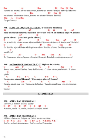 Bm A Bm F# Em F# Bm
Hosana nas alturas, hosana nas alturas, hosana nas alturas / Porque Santo é! / Hosana
A Bm F# Em F#
nas alturas, hosana nas alturas, hosana nas alturas / Porque Santo é!
Bm A G-A-Bm
Porque Santo é!
334. SOBE UM LOUVOR DA TERRA (Santíssima Trindade)
D A7 D G D A7
Sobe um louvor da terra / Desce um louvor dos céus / Com santos e anjos / Cantamos
A7 D
glória a Deus! (cantamos glória a Deus!)
D A7 D Bm Em A7 D
1 - A multidão celeste se une à humanidade / No canto de louvor à Santíssima Trindade!
D A7 D Bm Em A7
2 - Bendito seja o Filho e o Pai que nos criou / Bendito o Santo Espírito que nos
D
santificou!
D A7 D Bm Em A7 D
3 - Hosana nas alturas, hosana e louvor / Hosana à Trindade, cantemos seu amor!
335. SANTO DEUS DO UNIVERSO (O Espírito da Missão)
C Am F G C Am F
Santo, santo, santo / Senhor Deus do Universo / O céu e a terra proclamam / A vossa
G
glória!
C F-C F G C F-C F G
Hosana nas alturas! Hosana! / Hosana nas alturas! Hosana!
C Am F G C Am F
Bendito aquele que vem / Em nome do Senhor / Bendito aquele que vem em nome do
G
Senhor!
5. AMÉM/PAZ
350. AMÉM DAS RESPOSTAS I
(Recebei, ó Senhor, a nossa oferta)
E B7 E E B7 E E B7 E
A-amém, amém / A-amém, amém / A-amém, amém
351. AMÉM DAS RESPOSTAS II
(Glória e louvor ao Pai que em Cristo nos reconciliou)
E B7 A E A E B7 E B7 A E A-E-B-E A-E
Amém, amém / A-a-a-amém / Amém, amém /A-a-amém.
78
 