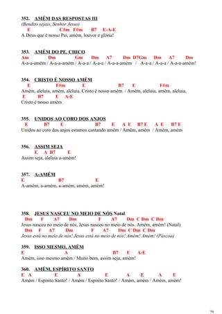 352. AMÉM DAS RESPOSTAS III
(Bendito sejais, Senhor Jesus)
E C#m F#m B7 E-A-E
A Deus que é nosso Pai, amém, louvor e glória!
353. AMÉM DO PE. CHICO
Am Dm Gm Dm A7 Dm D7Gm Dm A7 Dm
A-a-a-amém / A-a-a-amém / A-a-a / A-a-a / A-a-a-amém / A-a-a / A-a-a / A-a-a-amém!
354. CRISTO É NOSSO AMÉM
E F#m E B7 E F#m
Amém, aleluia, amém, aleluia, Cristo é nosso amém. / Amém, aleluia, amém, aleluia,
E B7 E A-E
Cristo é nosso amém.
355. UNIDOS AO CORO DOS ANJOS
E B7 E B7 E A E B7 E A E B7 E
Unidos ao coro dos anjos estamos cantando amém / Amém, amém / Amém, amém
356. ASSIM SEJA
E A B7 E
Assim seja, aleluia a-amém!
357. A-AMÉM
E B7 E
A-amém, a-amém, a-amém, amém, amém!
358. JESUS NASCEU NO MEIO DE NÓS Natal
Dm F A7 Dm F A7 Dm C Dm C Dm
Jesus nasceu no meio de nós, Jesus nasceu no meio de nós. Amém, amém! (Natal)
Dm F A7 Dm F A7 Dm C Dm C Dm
Jesus está no meio de nós! Jesus está no meio de nós! Amém! Amém! (Páscoa)
359. ISSO MESMO, AMÉM
E A B7 E A-E
Amém, isso mesmo amém / Muito bem, assim seja, amém!
360. AMÉM, ESPÍRITO SANTO
E A E A E A E A E
Amém / Espírito Santo! / Amém / Espírito Santo! / Amém, amém / Amém, amém!
79
 