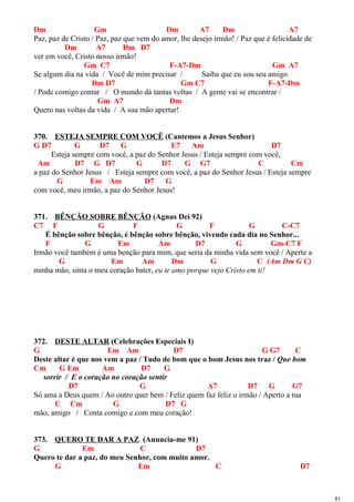Dm Gm Dm A7 Dm A7
Paz, paz de Cristo / Paz, paz que vem do amor, lhe desejo irmão! / Paz que é felicidade de
Dm A7 Dm D7
ver em você, Cristo nosso irmão!
Gm C7 F-A7-Dm Gm A7
Se algum dia na vida / Você de mim precisar / Saiba que eu sou seu amigo
Dm D7 Gm C7 F-A7-Dm
/ Pode comigo contar / O mundo dá tantas voltas / A gente vai se encontrar /
Gm A7 Dm
Quero nas voltas da vida / A sua mão apertar!
370. ESTEJA SEMPRE COM VOCÊ (Cantemos a Jesus Senhor)
G D7 G D7 G E7 Am D7
Esteja sempre com você, a paz do Senhor Jesus / Esteja sempre com você,
Am D7 G D7 G D7 G G7 C Cm
a paz do Senhor Jesus / Esteja sempre com você, a paz do Senhor Jesus / Esteja sempre
G Em Am D7 G
com você, meu irmão, a paz do Senhor Jesus!
371. BÊNÇÃO SOBRE BÊNÇÃO (Agnus Dei 92)
C7 F G F G F G C-C7
É bênção sobre bênção, é bênção sobre bênção, vivendo cada dia no Senhor...
F G Em Am D7 G Gm-C7 F
Irmão você também é uma benção para mim, que seria da minha vida sem você / Aperte a
G Em Am Dm G C (Am Dm G C)
minha mão, sinta o meu coração bater, eu te amo porque vejo Cristo em ti!
372. DESTE ALTAR (Celebrações Especiais I)
G Em Am D7 G G7 C
Deste altar é que nos vem a paz / Tudo de bom que o bom Jesus nos traz / Que bom
Cm G Em Am D7 G
sorrir / E o coração no coração sentir
D7 G A7 D7 G G7
Só ama a Deus quem / Ao outro quer bem / Feliz quem faz feliz o irmão / Aperto a tua
C Cm G D7 G
mão, amigo / Conta comigo e com meu coração!
373. QUERO TE DAR A PAZ (Anuncia-me 91)
G Em C D7
Quero te dar a paz, do meu Senhor, com muito amor.
G Em C D7
81
 