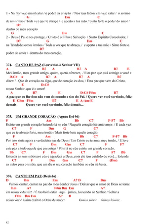 1 - Na flor vejo manifestar / o poder da criação / Nos teus lábios em vejo estar / o sorriso
G Em C
de um irmão / Toda vez que te abraço / e aperto a tua mão / Sinto forte o poder do amor /
D7
dentro do meu coração
G Em C
2 - Deus é Pai e nos protege, / Cristo é o Filho e Salvação / Santo Espírito Consolador, /
D7 G Em C
na Trindade somos irmãos / Toda a vez que te abraço, / e aperto a tua mão / Sinto forte o
D7
poder do amor / dentro do meu coração.
374. CANTO DE PAZ (Louvemos o Senhor VII)
A B7 A B7 A B7 E
Meu irmão, meu grande amigo, quero, quero oferecer, / Esta paz que está comigo a você e
D-C# A B7 A B7 A B7
dizer: / Que de coração eu digo, que de coração eu dou, / Esta paz que vem do Cristo,
E D-C#
nosso Senhor, que é o amor!
A B7 E D-C# F#m B7
A paz que eu lhe dou não vem do mundo e sim do Pai. / Quero ver você sorrindo, feliz
E C#m F#m B7 E A-Am-E
demais Quero ver você sorrindo, feliz demais...
375. UM GRANDE CORAÇÃO (Agnus Dei 96)
F Am Bb C7 F-F7 Bb
Existe um grande coração batendo lá no céu / Naquele coração há tanto amor. / E cada vez
C7 F Dm G C7
que eu te abraço forte, meu irmão / Mais forte bate aquele coração.
F Am Bb C7 F-F7 Bb
Por isso sinta agora a verdadeira paz de Deus / Em Cristo eu te amo, meu irmão, / E leve
C7 F Dm Gm C7 F F7
esta paz a todo aquele que encontrar / Pois lá no céu existe um grande coração.
Bb C7 F Dm Gm C7 F F7 Bb
Estenda as suas mãos pro céu e agradeça a Deus, pois ele tem cuidado de você... Estenda
C7 F Dm Gm C7 F (Dm)
as mãos para o irmão, que um dia o seu coração também no céu irá bater.
376. CANTE EM PAZ (Decisão)
D Bm Em A7 D Bm
Vamos cantar, cantar na paz do meu Senhor Jesus / Deixar que o amor de Deus se torne
Em A7 F#m Bm Em A7
em nossa vida luz! / É tão bom estar aqui juntos, louvando ao Senhor / Soltar a
F#m Bm Em A7 D
nossa voz e assim exaltar o Deus de amor! Vamos sorrir... Vamos louvar...
82
 