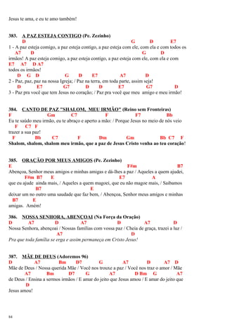 Jesus te ama, e eu te amo também!
383. A PAZ ESTEJA CONTIGO (Pe. Zezinho)
D G D E7
1 - A paz esteja comigo, a paz esteja contigo, a paz esteja com ele, com ela e com todos os
A7 D G D
irmãos! A paz esteja comigo, a paz esteja contigo, a paz esteja com ele, com ela e com
E7 A7 D A7
todos os irmãos!
D G D G D E7 A7 D
2 - Paz, paz, paz na nossa Igreja; / Paz na terra, em toda parte, assim seja!
D E7 G7 D D E7 G7 D
3 - Paz pra você que tem Jesus no coração; / Paz pra você que meu amigo e meu irmão!
384. CANTO DE PAZ "SHALOM, MEU IRMÃO" (Reino sem Fronteiras)
F Gm C7 F F7 Bb
Eu te saúdo meu irmão, eu te abraço e aperto a mão: / Porque Jesus no meio de nós veio
F C7 F
trazer a sua paz!
F Bb C7 F Dm Gm Bb C7 F
Shalom, shalom, shalom meu irmão, que a paz de Jesus Cristo venha ao teu coração!
385. ORAÇÃO POR MEUS AMIGOS (Pe. Zezinho)
E F#m B7
Abençoa, Senhor meus amigos e minhas amigas e dá-lhes a paz / Aqueles a quem ajudei,
F#m B7 E E7 A
que eu ajude ainda mais, / Aqueles a quem magoei, que eu não magoe mais, / Saibamos
B7 E
deixar um no outro uma saudade que faz bem, / Abençoa, Senhor meus amigos e minhas
B7 E
amigas. Amém!
386. NOSSA SENHORA, ABENÇOAI (Na Força da Oração)
D A7 D A7 D A7 D
Nossa Senhora, abençoai / Nossas famílias com vossa paz / Cheia de graça, trazei a luz /
A7 D
Pra que toda família se erga e assim permaneça em Cristo Jesus!
387. MÃE DE DEUS (Adoremos 96)
D A7 Bm D7 G A7 D A7 D
Mãe de Deus / Nossa querida Mãe / Você nos trouxe a paz / Você nos traz o amor / Mãe
A7 Bm D7 G A7 D Bm G A7
de Deus / Ensina a sermos irmãos / E amar do jeito que Jesus amou / E amar do jeito que
D
Jesus amou!
84
 