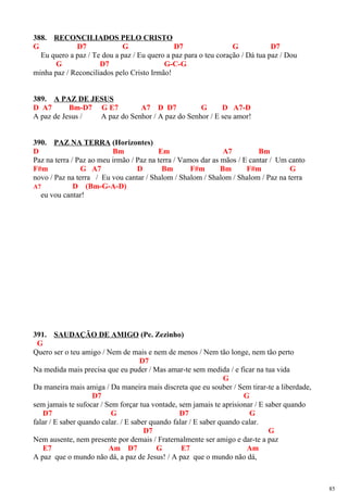 388. RECONCILIADOS PELO CRISTO
G D7 G D7 G D7
Eu quero a paz / Te dou a paz / Eu quero a paz para o teu coração / Dá tua paz / Dou
G D7 G-C-G
minha paz / Reconciliados pelo Cristo Irmão!
389. A PAZ DE JESUS
D A7 Bm-D7 G E7 A7 D D7 G D A7-D
A paz de Jesus / A paz do Senhor / A paz do Senhor / E seu amor!
390. PAZ NA TERRA (Horizontes)
D Bm Em A7 Bm
Paz na terra / Paz ao meu irmão / Paz na terra / Vamos dar as mãos / E cantar / Um canto
F#m G A7 D Bm F#m Bm F#m G
novo / Paz na terra / Eu vou cantar / Shalom / Shalom / Shalom / Shalom / Paz na terra
A7 D (Bm-G-A-D)
eu vou cantar!
391. SAUDAÇÃO DE AMIGO (Pe. Zezinho)
G
Quero ser o teu amigo / Nem de mais e nem de menos / Nem tão longe, nem tão perto
D7
Na medida mais precisa que eu puder / Mas amar-te sem medida / e ficar na tua vida
G
Da maneira mais amiga / Da maneira mais discreta que eu souber / Sem tirar-te a liberdade,
D7 G
sem jamais te sufocar / Sem forçar tua vontade, sem jamais te aprisionar / E saber quando
D7 G D7 G
falar / E saber quando calar. / E saber quando falar / E saber quando calar.
D7 G
Nem ausente, nem presente por demais / Fraternalmente ser amigo e dar-te a paz
E7 Am D7 G E7 Am
A paz que o mundo não dá, a paz de Jesus! / A paz que o mundo não dá,
85
 