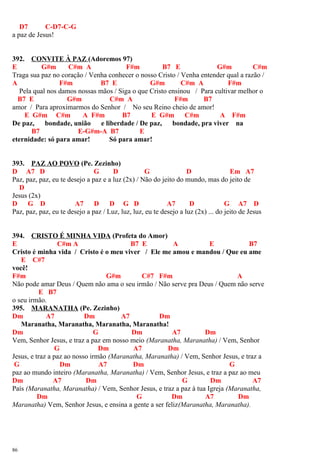 D7 C-D7-C-G
a paz de Jesus!
392. CONVITE À PAZ (Adoremos 97)
E G#m C#m A F#m B7 E G#m C#m
Traga sua paz no coração / Venha conhecer o nosso Cristo / Venha entender qual a razão /
A F#m B7 E G#m C#m A F#m
Pela qual nos damos nossas mãos / Siga o que Cristo ensinou / Para cultivar melhor o
B7 E G#m C#m A F#m B7
amor / Para aproximarmos do Senhor / No seu Reino cheio de amor!
E G#m C#m A F#m B7 E G#m C#m A F#m
De paz, bondade, união e liberdade / De paz, bondade, pra viver na
B7 E-G#m-A B7 E
eternidade: só para amar! Só para amar!
393. PAZ AO POVO (Pe. Zezinho)
D A7 D G D G D Em A7
Paz, paz, paz, eu te desejo a paz e a luz (2x) / Não do jeito do mundo, mas do jeito de
D
Jesus (2x)
D G D A7 D D G D A7 D G A7 D
Paz, paz, paz, eu te desejo a paz / Luz, luz, luz, eu te desejo a luz (2x) ... do jeito de Jesus
394. CRISTO É MINHA VIDA (Profeta do Amor)
E C#m A B7 E A E B7
Cristo é minha vida / Cristo é o meu viver / Ele me amou e mandou / Que eu ame
E C#7
você!
F#m G#m C#7 F#m A
Não pode amar Deus / Quem não ama o seu irmão / Não serve pra Deus / Quem não serve
E B7
o seu irmão.
395. MARANATHA (Pe. Zezinho)
Dm A7 Dm A7 Dm
Maranatha, Maranatha, Maranatha, Maranatha!
Dm G Dm A7 Dm
Vem, Senhor Jesus, e traz a paz em nosso meio (Maranatha, Maranatha) / Vem, Senhor
G Dm A7 Dm
Jesus, e traz a paz ao nosso irmão (Maranatha, Maranatha) / Vem, Senhor Jesus, e traz a
G Dm A7 Dm G
paz ao mundo inteiro (Maranatha, Maranatha) / Vem, Senhor Jesus, e traz a paz ao meu
Dm A7 Dm G Dm A7
País (Maranatha, Maranatha) / Vem, Senhor Jesus, e traz a paz à tua Igreja (Maranatha,
Dm G Dm A7 Dm
Maranatha) Vem, Senhor Jesus, e ensina a gente a ser feliz(Maranatha, Maranatha).
86
 