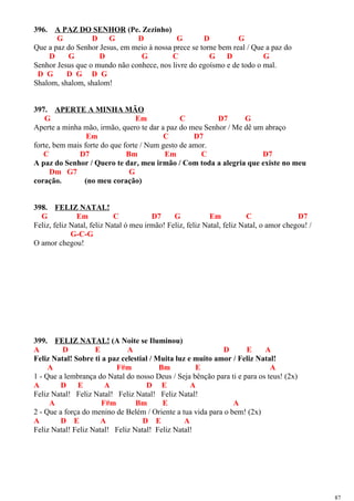396. A PAZ DO SENHOR (Pe. Zezinho)
G D G D G D G
Que a paz do Senhor Jesus, em meio à nossa prece se torne bem real / Que a paz do
D G D G C G D G
Senhor Jesus que o mundo não conhece, nos livre do egoísmo e de todo o mal.
D G D G D G
Shalom, shalom, shalom!
397. APERTE A MINHA MÃO
G Em C D7 G
Aperte a minha mão, irmão, quero te dar a paz do meu Senhor / Me dê um abraço
Em C D7
forte, bem mais forte do que forte / Num gesto de amor.
C D7 Bm Em C D7
A paz do Senhor / Quero te dar, meu irmão / Com toda a alegria que existe no meu
Dm G7 G
coração. (no meu coração)
398. FELIZ NATAL!
G Em C D7 G Em C D7
Feliz, feliz Natal, feliz Natal ó meu irmão! Feliz, feliz Natal, feliz Natal, o amor chegou! /
G-C-G
O amor chegou!
399. FELIZ NATAL! (A Noite se Iluminou)
A D E A D E A
Feliz Natal! Sobre ti a paz celestial / Muita luz e muito amor / Feliz Natal!
A F#m Bm E A
1 - Que a lembrança do Natal do nosso Deus / Seja bênção para ti e para os teus! (2x)
A D E A D E A
Feliz Natal! Feliz Natal! Feliz Natal! Feliz Natal!
A F#m Bm E A
2 - Que a força do menino de Belém / Oriente a tua vida para o bem! (2x)
A D E A D E A
Feliz Natal! Feliz Natal! Feliz Natal! Feliz Natal!
87
 