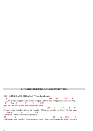 6. CANTOS DIVERSOS / LOUVOR/ENCONTROS
500. ABRO O MEU CORAÇÃO Velas do Advento
C Dm G F-C F
1 - Abro o meu coração / Abro o meu coração / Abro o meu coração pra Jesus / Ele bate
C Dm C F G F-C
aqui, ele bate ali / Abro o meu coração pra Jesus.
G C Dm G F-C F C
2 - Abra o seu coração / Abra o seu coração / Abra o seu coração pra Jesus / Ele bate aqui,
Dm C F G F-C
ele bate ali / Abra o seu coração pra Jesus.
A7 D G A G-D G
3 - Entra no meu coração / Entra no meu coração / Entra no meu coração, Jesus / Vem sem
88
 