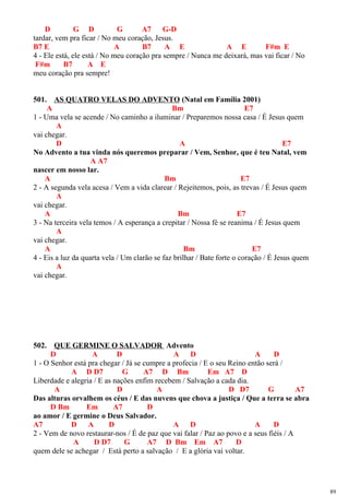 D G D G A7 G-D
tardar, vem pra ficar / No meu coração, Jesus.
B7 E A B7 A E A E F#m E
4 - Ele está, ele está / No meu coração pra sempre / Nunca me deixará, mas vai ficar / No
F#m B7 A E
meu coração pra sempre!
501. AS QUATRO VELAS DO ADVENTO (Natal em Família 2001)
A Bm E7
1 - Uma vela se acende / No caminho a iluminar / Preparemos nossa casa / É Jesus quem
A
vai chegar.
D A E7
No Advento a tua vinda nós queremos preparar / Vem, Senhor, que é teu Natal, vem
A A7
nascer em nosso lar.
A Bm E7
2 - A segunda vela acesa / Vem a vida clarear / Rejeitemos, pois, as trevas / É Jesus quem
A
vai chegar.
A Bm E7
3 - Na terceira vela temos / A esperança a crepitar / Nossa fé se reanima / É Jesus quem
A
vai chegar.
A Bm E7
4 - Eis a luz da quarta vela / Um clarão se faz brilhar / Bate forte o coração / É Jesus quem
A
vai chegar.
502. QUE GERMINE O SALVADOR Advento
D A D A D A D
1 - O Senhor está pra chegar / Já se cumpre a profecia / E o seu Reino então será /
A D D7 G A7 D Bm Em A7 D
Liberdade e alegria / E as nações enfim recebem / Salvação a cada dia.
A D A D D7 G A7
Das alturas orvalhem os céus / E das nuvens que chova a justiça / Que a terra se abra
D Bm Em A7 D
ao amor / E germine o Deus Salvador.
A7 D A D A D A D
2 - Vem de novo restaurar-nos / É de paz que vai falar / Paz ao povo e a seus fiéis / A
A D D7 G A7 D Bm Em A7 D
quem dele se achegar / Está perto a salvação / E a glória vai voltar.
89
 