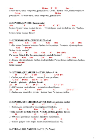 Am G-Am F G Am
Senhor Jesus, tende compaixão, perdoai-nos! / Cristo, Senhor Jesus, tende compaixão,
G-Am G-Am
perdoai-nos! / Senhor Jesus, tende compaixão, perdoai-nos!
22.SENHOR, SENHOR Responsorial
Am E Am G C E7 Am
Senhor, Senhor, tende piedade de nós! / Cristo Jesus, tende piedade de nós! / Senhor,
E Am
Senhor, tende piedade de nós!
23.POR NOSSAS FRAQUEZAS HUMANAS
Dm Gm Dm Gm Dm Gm Dm
1 - Por nossas fraquezas humanas, Senhor, tende piedade / Por nosso injusto egoísmo,
Gm Dm-D7
Senhor, tende piedade!
Gm C7 F Dm Gm A7 Dm (D7)
Por nossa falta de fé e de amor, piedade, piedade Senhor!
Dm Gm Dm Gm Dm Gm Dm
2 - Porque não fui solidário, Senhor, tende piedade / Porque fomos indiferentes, Senhor,
Gm Dm-D7
tende piedade!
24.SENHOR, QUE VIESTE SALVAR I (Deus é 10)
D A7 D D7 G A7-D D7
1 - Senhor, que vieste salvar os corações arrependidos,
G-Gm D-Bm Em-A7 D (D7)
Piedade, piedade, piedade de nós!
A7 D A7 D D7 G A7 D D7
2 - Ó Cristo que vieste chamar os pecadores humilhados,
A7 D A7 D D7 G A7-D D7
3 - Senhor, que intercedeis por nós junto a Deus Pai que nos perdoa,
25.SENHOR, QUE VIESTES SALVAR II (Canta criança, canta)
D G A7 D
1 - Senhor, que viestes salvar os corações arrependidos,
Bm F#m G D A7 D
Tende piedade, piedade de nós! / Piedade, piedade, piedade de nós!
D G A7 D
2 - Ó Cristo, que viestes chamar os pecadores humilhados,
D G A7 D
3 - Senhor que por todos rogais e com amor intercedeis ao Pai,
26.PERDÃO POR NÃO SER SANTO (Pe. Nereu)
9
 