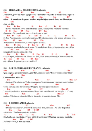 503. JERUSALÉM, POVO DE DEUS Advento
Em B7 Em Am B7
Jerusalém, povo de Deus, Igreja Santa / Levanta e vai, sobe as montanhas, ergue o
Em B7 Em Am B7
olhar / Lá no oriente desponta o sol da alegria / Que vem de Deus aos filhos teus,
Em
eis o teu dia!
Em D Em D Em G D G
1 - Louva Jerusalém, louva ao Senhor teu Deus, / Tuas portas reforçou, e os teus
D G Em B7 Am B7 Em
abençoou... Te cumulou de paz, e o Pão do céu te traz!
Em D Em D Em G D G D G
2 - Sua Palavra envia, corre veloz sua voz, / De névoa desce o véu, unindo a terra ao céu...
Em B7 Am B7 Em
As nuvens se desmancham, o vento sopra e avança!
Em D Em D Em G D G D G Em
3 - Ao povo revelou Palavras de amor, / A sua Lei nos deu, e o Mandamento seu... Com
B7 Am B7 Em
ninguém fez assim, amou até o fim!
Em D Em D Em G D G D
4 - A Virgem, Mãe será, um Filho à luz dará, / Seu nome: Emanuel, Conosco Deus do
G Em B7 Am B7 Em
céu... O mal desprezará, o bem escolherá!
504. QUE ALEGRIA, QUE ESPERANÇA Advento
Dm Gm A7 Dm Gm
Que alegria, que esperança / Aguardar Jesus que vem / Renovemos nossas vidas/
A7 Dm
Confirmemos nossa fé!
Dm Gm A7 Dm A7
1 - Junto ao Pão e junto ao Vinho coloquemos / A promessa de vivermos como irmãos /
Dm Gm A7 Dm
Sobre a ara do altar depositemos / O aperto fraternal de nossas mãos!
Dm Gm A7 Dm A7
2 - Aceita, ó Senhor, neste momento / Nossa vida transformada em oblação / Como
Dm Gm A7 Dm-A7
aceitas, ó Senhor, o alimento / Que o fermento, levedando, tornou Pão.
505. É DOM DE AMOR Advento
Gm D7 Gm G7
1 - Do céu vai descer o Cordeiro / É dom, puro dom, salvação / No altar do penhor
Cm Gm D7 G D7
verdadeiro / Também vamos ser oblação.
G Bm C D7 G Cm G Em
Eis, Senhor, a tua vinha / Frutos mil te traz, Senhor / Mas teu povo que caminha /
Am D7 G D7
Mais que fruto, é dom de amor.
90
 