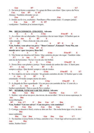 Gm D7 Gm G7
2 - Na terra já brota a esperança / E a graça de Deus vem dizer / Que o povo da Nova
Cm Gm D7 G D7
Aliança / Também oferenda vai ser.
Gm D7 Gm G7
3 - Irmãos na fé viva, exultantes / Partilham o Pão sempre mais / E campos jamais
Cm Gm D7 G D7
verdejantes / Também já se tornam trigais.
506. DEUS CONOSCO - EMANUEL Advento
E A E C#m F#m-B7 E
1 - As colinas vão ser abaixadas / Os caminhos vão ter mais fulgor / O Senhor quer as
E7 A Am E B7 E
vidas ornadas / Para a festa da vida e do amor.
E B7 E A B7 E A
Vem, Senhor, vem salvar teu povo / "Deus Conosco", Emanuel / Neste Pão, um
B7 E C#m F#m B7 E
mundo novo / quer teu povo, Deus fiel!
E A E C#m F#m-B7 E
2 - Vão brotar em desertos mil fontes / Que canteiros de paz vão regar / Também vidas
E7 A Am E B7 E
sem luz de horizontes / Na luz viva do céu vão brilhar.
E A E C#m F#m-B7 E
3 - Nosso Deus vem plantar a justiça / Neste mundo de sonhos tão vãos / E banir para
E7 A Am E B7 E
sempre a cobiça / Que destrói sempre a vida de irmãos.
E A E C#m F#m-B7 E E7
4 - Nos impérios de morte reinando / Só gerando caminhos de dor / O Senhor quer a vida
A Am E B7 E
ostentando / O troféu sempre eterno do amor.
E A E C#m F#m-B7 E
5 - A chegada de Deus aguardando / Eis um povo em caminho de luz / E com ele, o
E7 A Am E B7 E
Senhor caminhando / Para a casa do Pai o conduz.
507. SENHOR, VEM SALVAR TEU POVO Advento
Dm Gm Dm Gm Dm Gm C7
1 - Senhor, vem salvar teu povo, das trevas, da escravidão! / Só tu és nossa esperança, és
Am Dm
nossa libertação.
D7 Gm C7 F Dm Gm A7 Dm
Vem, Senhor! Vem nos salvar! / Com teu povo, vem caminhar!
Dm Gm Dm Gm Dm Gm C7 Am
2 - Contigo, o deserto é fértil, a terra se abre em flor. / Da rocha brota água viva, da terra
Dm
nasce esplendor.
Dm Gm Dm Gm Dm Gm C7
3 - Tu marchas à nossa frente, és força, caminho e luz; / Vem logo salvar teu povo, não
Am Dm
tardes, Senhor Jesus!
91
 