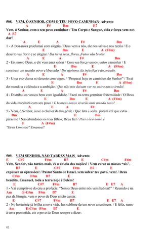 508. VEM, Ó SENHOR, COM O TEU POVO CAMINHAR Advento
A F# Bm E7
Vem, ó Senhor, com o teu povo caminhar / Teu Corpo e Sangue, vida e força vem nos
A E7
dar!
A E A F# Bm
1 - A Boa-nova proclamai com alegria / Deus vem a nós, ele nos salva e nos recria / E o
E Bm E A (F#m)
deserto vai florir e se alegrar / Da terra seca, flores, frutos vão brotar.
A E A F# Bm
2 - Eis nosso Deus, e ele vem para salvar / Com sua força vamos juntos caminhar / E
E Bm E A (F#m)
construir um mundo novo e libertado / Do egoísmo, da injustiça e do pecado.
A E A F# Bm
3 - Uma voz clama no deserto com vigor: / “Preparai hoje os caminhos do Senhor” / Tirai
E Bm E A (F#m)
do mundo a violência e a ambição / Que não nos deixam ver no outro nosso irmão!
A E A F# Bm
4 - Distribuí os vossos bens com igualdade / Fazei na terra germinar fraternidade / O Deus
E Bm E A (F#m)
da vida marchará com seu povo / E homens novos viverão num mundo novo!
A E A F#
5 - Vem, ó Senhor, ouve o clamor da tua gente / Que luta e sofre, porém crê que estás
Bm E Bm
presente / Não abandones os teus filhos, Deus fiel / Pois o teu nome é
E A (F#m)
"Deus Conosco":Emanuel!
509. VEM SENHOR, NÃO TARDES MAIS Advento
E C#7 F#m B7 E C#m F#m
Vem, Senhor, não tardes mais, és o anseio das nações! / Vem curar os nossos “ais”,
B7 E C#7 F#m B7 E
expulsar as opressões! / Pastor Santo de Israel, vem salvar teu povo, vem! / Deus
C#m F#m B7 E
bendito, Emanuel, toda a terra hoje é Belém!
E C#7 F#m B7 E E7 A
1 - Vai cumprir-se do céu a profecia: “Nosso Deus entre nós vem habitar!” / Reunido e na
Am E-C#m F#m B7 E
paz da liturgia, vem o povo de Deus então cantar.
E C#7 F#m B7 E E7 A
2 - No horizonte já brilha a nova vida, luz sublime de um novo amanhecer. / E feliz, rumo
Am E-C#m F#m B7 E
à terra prometida, eis o povo de Deus sempre a dizer:
92
 
