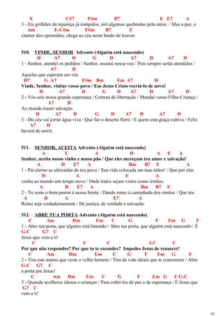 E C#7 F#m B7 E E7 A
3 - Eis grilhões da injustiça já rompidos, mil algemas quebradas pelo amor. / Mas a paz, o
Am E-C#m F#m B7 E
clamor dos oprimidos, chega ao céu neste brado de louvor.
510. VINDE, SENHOR Advento (Alguém está nascendo)
D A7 D G D A7 D A7 D
1 - Senhor, atendei os pedidos / Senhor, escutai nossa voz / Pois sempre serão atendidos /
A7 D
Aqueles que esperam em vós.
D7 G A7 F#m Bm Em A7 D
Vinde, Senhor, visitar vosso povo / Em Jesus Cristo recriá-lo de novo!
D A7 D G D A7 D A7 D
2 - Vós sois nossa grande esperança / Certeza de libertação / Mandai vosso Filho-Criança /
A7 D
Ao mundo trazer salvação.
D A7 D G D A7 D A7 D
3 - Do céu vai jorrar água viva / Que faz o deserto florir / E quem esta graça cultiva / Feliz
A7 D
haverá de sorrir.
511. SENHOR, ACEITA Advento (Alguém está nascendo)
A E A D A E A
Senhor, aceita nosso vinho e nosso pão / Que eles mereçam teu amor e salvação!
A D E7 A Bm B7 E A
1 - Pai eterno as oferendas do teu povo / Sua vida colocada em tuas mãos! / Que por elas
D A E A
venha ao mundo um tempo novo / Onde todos sejam vistos como irmãos.
A D E7 A Bm B7 E
2 - Tu serás o bom pastor à nossa frente / Dando rumo à caminhada dos irmãos / Que teu
A D A E7 A
Reino seja verdadeiramente / De justiça, de verdade e salvação.
512. ABRE TUA PORTA Advento (Alguém está nascendo)
C Am Dm Em C G F Em G F
1 - Abre tua porta, que alguém está batendo / Abre tua porta, que alguém está nascendo / É
G-C G7 C
Jesus que vem a ti!
C F C G7 C
Por que não respondes? Por que tu te escondes? Impedes Jesus de renascer!
C Am Dm Em C G F Em G F
2 - Tira este manto que veste o velho homem / Tira da vida ideais que te consomem / Abre
G-C G7 C
a porta pra Jesus!
C Am Dm Em C G F Em G F G-C
3 - Quando acolheres idosos e crianças / Para cobri-los de paz e de esperança / É Jesus que
G7 C
vem a ti!
93
 