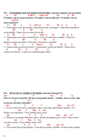 513. O SENHOR VEM AO NOSSO ENCONTRO Advento (Alguém está nascendo)
E B7 E-B7-E G#m Eb B7 E B7
O Senhor vem ao nosso encontro / O Senhor vem nos libertar! / O Senhor vem ao
E-B7-E
nosso encontro!
E B7 A E F#m E F# B7 E A E
1 - Todo espaço vazio do coração / Seja pleno de luz e de alegria / Todo ódio transforme-
B7 E B7 E
se em perdão / Toda a treva se torne luz do dia!
E B7 A E F#m E F# B7 E A
2 - Todo pranto em sorriso se transforme / O convívio domine a solidão / Vida nova
E B7 E B7 E
desperte o amor que dorme / Pois Jesus vem trazer a salvação!
E B7 A E F#m E F# B7 E A
3 - Cantem todos um hino de louvor / Aclamando o menino de Belém / Todo o povo
E B7 E B7 E
receba o seu Pastor / A guiar nos caminhos para o bem!
514. OUVE-SE NA TERRA UM GRITO Advento (Liturgia IV)
Am F Am F G
Ouve-se na terra um grito / Do povo um grande clamor / "Senhor, abre os céus / Que
F E7
as nuvens chovam o Salvador!"
Am F C F Dm Am G7
1 - É um só canto de amor e esperança / Que a terra mãe, germinando, contém / A ti,
Am F Dm E Am
Senhor, nós clamamos: "Vem, Senhor Jesus, vem!"
Am F C F Dm Am G7
2 - Mesmo se as guerras destroem a terra / Pondo em perigo a paz e o bem / Que a nossa
Am F Dm E Am
voz não se canse: "Vem, Senhor Jesus, vem!"
Am F C F Dm Am G7
3 - Vem reunir hoje as tuas Igrejas / A tua prece rezamos, também / O nosso amor sempre
94
 