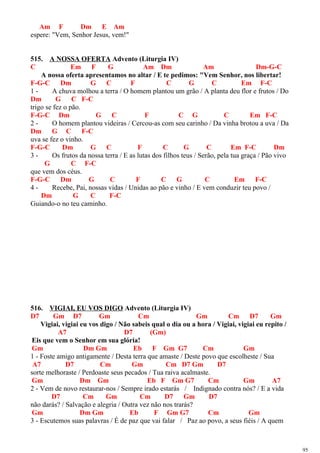 Am F Dm E Am
espere: "Vem, Senhor Jesus, vem!"
515. A NOSSA OFERTA Advento (Liturgia IV)
C Em F G Am Dm Am Dm-G-C
A nossa oferta apresentamos no altar / E te pedimos: "Vem Senhor, nos libertar!
F-G-C Dm G C F C G C Em F-C
1 - A chuva molhou a terra / O homem plantou um grão / A planta deu flor e frutos / Do
Dm G C F-C
trigo se fez o pão.
F-G-C Dm G C F C G C Em F-C
2 - O homem plantou videiras / Cercou-as com seu carinho / Da vinha brotou a uva / Da
Dm G C F-C
uva se fez o vinho.
F-G-C Dm G C F C G C Em F-C Dm
3 - Os frutos da nossa terra / E as lutas dos filhos teus / Serão, pela tua graça / Pão vivo
G C F-C
que vem dos céus.
F-G-C Dm G C F C G C Em F-C
4 - Recebe, Pai, nossas vidas / Unidas ao pão e vinho / E vem conduzir teu povo /
Dm G C F-C
Guiando-o no teu caminho.
516. VIGIAI, EU VOS DIGO Advento (Liturgia IV)
D7 Gm D7 Gm Cm Gm Cm D7 Gm
Vigiai, vigiai eu vos digo / Não sabeis qual o dia ou a hora / Vigiai, vigiai eu repito /
A7 D7 (Gm)
Eis que vem o Senhor em sua glória!
Gm Dm Gm Eb F Gm G7 Cm Gm
1 - Foste amigo antigamente / Desta terra que amaste / Deste povo que escolheste / Sua
A7 D7 Cm Gm Cm D7 Gm D7
sorte melhoraste / Perdoaste seus pecados / Tua raiva acalmaste.
Gm Dm Gm Eb F Gm G7 Cm Gm A7
2 - Vem de novo restaurar-nos / Sempre irado estarás / Indignado contra nós? / E a vida
D7 Cm Gm Cm D7 Gm D7
não darás? / Salvação e alegria / Outra vez não nos trarás?
Gm Dm Gm Eb F Gm G7 Cm Gm
3 - Escutemos suas palavras / É de paz que vai falar / Paz ao povo, a seus fiéis / A quem
95
 