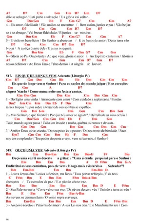 A7 D7 Cm Gm Cm D7 Gm D7
dele se achegar / Está perto a salvação / E a glória vai voltar.
Gm Dm Gm Eb F Gm G7 Cm Gm A7
4 - Eis amor, fidelidade / Vão unidos se encontrar / Bem assim, justiça e paz / Vão beijar-
D7 Cm Gm Cm D7 Gm D7
se e se abraçar / Vai brotar fidelidade / E justiça se mostrar.
Gm Dm Gm Eb F Gm G7 Cm Gm A7
5 - E virão os benefícios / Do Senhor a abençoar / E os frutos de amor / Desta terra vão
D7 Cm Gm Cm D7 Gm D7
brotar / A justiça diante dele / E a paz o seguirá.
Gm Dm Gm Eb F Gm G7 Cm Gm
6 - Glória ao Pai Onipotente / Ao que vem, glória e amor / Ao Espírito cantemos / Glória a
A7 D7 Cm Gm Cm D7 Gm D7
nosso defensor / Ao Deus Uno e Trino demos / A alegria do louvor.
517. EIS QUE DE LONGE VEM Advento (Liturgia IV)
Gm D7 Gm Dm Gm Bb Eb Dm Gm Cm Gm
Eis que de longe vem o Senhor / Para as nações do mundo julgar / E os corações
Cm Gm A D7
alegres 'starão / Como numa noite em festa a cantar.
Gm Dm Gm Dm Gm Cm Dm Gm Cm
1 - Do Egito uma vinha / Arrancaste com amor / Com cuidado a replantaste / Fundas
Dm7 Gm Cm Gm Dm Eb F Dm Gm
raízes lançou / E por sobre a terra toda sua sombra se espalhou.
Gm Dm Gm Dm Gm Cm Dm Gm
2 - Mas Senhor, o que fizeste? / Por que teu amor se agasta? / Derrubaste as suas cercas /
Cm Dm7Gm Cm Gm Dm Eb F Dm Gm
Todo mundo agora passa / Cada um invade e rouba, quebra os ramos e devasta.
Gm Dm Gm Dm Gm Cm Dm Gm Cm
3 - Senhor Deus ouve, escuta / Do teu povo és o pastor / Do teu trono de bondade / Faze-
Dm7 Gm Cm Gm Dm Eb F Dm Gm
nos ver o esplendor / Teu poder desperta e vem, vem salvar-nos, ó Senhor!
518. OUÇO UMA VOZ Advento (Liturgia IV)
Bm Em Bm-Em Bm Em Bm-G F# Bm
Ouço uma voz lá no deserto a gritar: / "Uma estrada preparai para o Senhor /
Em Bm Em Bm A D F#m Bm G-A
Endireitai os seus caminhos, pois ele vem / E logo mais avistareis o Salvador"!
Bm Em-Bm Em Bm Em-Bm D
1 - Louva Jerusalém / Louva o Senhor, teu Deus / Tuas portas reforçou / E os teus
E F#m Bm E Bm Em F#m Bm-A-Bm
abençoou / Te cumulou de paz / E o pão do céu te traz.
Bm Em Bm Em Bm Em Bm D E F#m
2 - Sua Palavra envia / Corre veloz sua voz / Da névoa desce o véu / Unindo a terra ao céu /
Bm E Bm Em F#m Bm-A-Bm
As nuvens se desmancham / O vento sopra e avança.
Bm Em-Bm Em Bm Em Bm D E F#m Bm
3 - Ao povo revelou / Palavras de amor / A sua Lei nos deu / E o Mandamento seu / Com
96
 