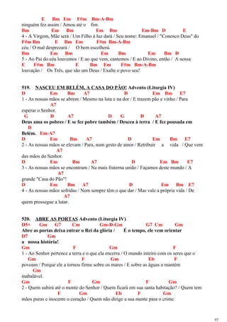 E Bm Em F#m Bm-A-Bm
ninguém fez assim / Amou até o fim.
Bm Em Bm Em Bm Em-Bm D E
4 - A Virgem, Mãe será / Um Filho à luz dará / Seu nome: Emanuel / "Conosco Deus" do
F#m Bm E Bm Em F#m Bm-A-Bm
céu / O mal desprezará / O bem escolherá.
Bm Em Bm Em Bm Em Bm D
5 - Ao Pai do céu louvemos / E ao que vem, cantemos / E ao Divino, então / A nossa
E F#m Bm E Bm Em F#m Bm-A-Bm
louvação / Os Três, que são um Deus / Exalte o povo seu!
519. NASCEU EM BELÉM, A CASA DO PÃO! Advento (Liturgia IV)
D Em Bm A7 D Em Bm E7
1 - As nossas mãos se abrem / Mesmo na luta e na dor / E trazem pão e vinho / Para
A7
esperar o Senhor.
G D A7 D G D A7
Deus ama os pobres / E se fez pobre também / Desceu à terra / E fez pousada em
D
Belém. Em-A7
D Em Bm A7 D Em Bm E7
2 - As nossas mãos se elevam / Para, num gesto de amor / Retribuir a vida / Que vem
A7
das mãos do Senhor.
D Em Bm A7 D Em Bm E7
3 - As nossas mãos se encontram / Na mais fraterna união / Façamos deste mundo / A
A7
grande "Casa do Pão"!
D Em Bm A7 D Em Bm E7
4 - As nossas mãos sofridas / Nem sempre têm o que dar / Mas vale a própria vida / De
A7
quem prossegue a lutar.
520. ABRE AS PORTAS Advento (Liturgia IV)
D5+ Gm G7 Cm Gm-D-Gm G7 Cm Gm
Abre as portas deixa entrar o Rei da glória / É o tempo, ele vem orientar
D7 Gm
a nossa história!
Gm F Gm F
1 - Ao Senhor pertence a terra e o que ela encerra / O mundo inteiro com os seres que o
Gm F Gm Eb F
povoam / Porque ele a tornou firme sobre os mares / E sobre as águas a mantém
Gm
inabalável.
Gm F Gm F Gm
2 - Quem subirá até o monte do Senhor / Quem ficará em sua santa habitação? / Quem tem
F Gm Eb F Gm
mãos puras e inocente o coração / Quem não dirige a sua mente para o crime.
97
 
