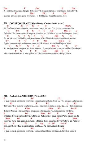 Gm F Gm F Gm
3 - Sobre este desce a bênção do Senhor / E a recompensa de seu Deus e Salvador / É
F Gm Eb F Gm
assim a geração dos que o procuram / E do Deus de Israel buscam a face.
521. CONHEÇO UM MENINO Advento (Canta criança, canta)
C G F G F G Dm G
1 - Conheço um menino que bateu em todas as portas / E as portas estavam todas
C C7 F G F C Am Dm G C
fechadas / Se eu estivesse lá naquele Natal de luz / Abria as portas da casa para Jesus.
C G F G F G Dm G C
2 - No pão e no vinho Ele está pertinho de nós / E bate de novo em todas as portas /
C7 F G F C Am Dm G C
Agora eu estou aqui, coberto de paz e luz / E abro as portas da vida para Jesus.
C G F G F G Dm G C C7
3 - Amigo Jesus, eu quero ser a tua morada / E juntos iremos por toda a vida / Eu sei que
F G F C Am Dm G C
não vais deixar de ser o meu guia e luz / Eu quero sempre ficar contigo, Jesus.
522. NATAL DA PERIFERIA (Pe. Zezinho)
E B7 E
O que eu sei é que numa periferia / Uma jovem senhora deu à luz / As amigas a chamavam
B7 E E7 A B7
de Maria / E o menino se chamou Jesus / Seu marido tinha o nome de José / Emigraram da
E C#m F#m B7 E-A-E
distante Nazaré / Sem dinheiro pra pagar a hospedaria / Acamparam na periferia.
E B7 F#m B7 E C#m
Glória a Deus e paz na terra / Glória ao Pai que nos quer bem / Paz a quem ainda
F#m B7 E B7 F#m
espera e faz a paz que ainda vem / Glória a Deus e paz na terra / Glória ao Pai que
B7 E E7 A Am E B7 E-A-E
nos quer bem / Paz a quem ainda sonha... / Na periferia de Belém!
E B7 E
O que eu sei é que numa periferia / Um casal acreditou no Deus da luz / Era santa e
98
 
