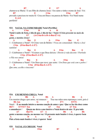 B7 E E7 A
chamava-se Maria / E seu filho de chamou Jesus / Era santo e tinha o nome de José / Foi
B7 E C#m F#m B7
provado e precisou ter muita fé / Creu em Deus e na pureza de Maria / Foi Natal numa
E-A-E
periferia!
523. NATAL NA COMUNIDADE Natal (Partilha)
A C#m D A D A
Natal é noite de festa, é dia de paz, é dia de luz / Natal é Cristo presente no meio da
Bm E7 (A-C#m-D-A-D-A-Bm-E7-A)
gente, o menino Jesus!
A Bm E A F#m Bm E
1 - Celebramos o Natal! / O Cristo vem de Belém / Viveu em comunidade / Maria e José
C#m (F#m-Bm-E-A E7)
também!
A Bm E A F#m Bm E
2 - Celebramos o Natal! / Vivemos o que Deus deixou / Direito à vida decente / Partindo
C#m (F#m-Bm-E-A E7)
o Pão nos amou!
A Bm E A F#m Bm
3 - Celebramos o Natal! / Um Deus que ouve, que sente / Um Deus que está com o pobre /
E C#m (F#m-Bm-E-A E7)
Que ama, acolhe o inocente!
524. UM MENINO CHEGA Natal
A Bb A Bb A Bb A
Um menino chega e por amor, vai renascer / Traz nas mãos uma esperança e sorri, pois é
Bb Am G C F7+ F#7/5-
Natal / E no mundo inteiro a mesma canção de amor e paz / Que se faz tão doce como
Bb7+ E7/9 E7 Em A7 Em A7 Em
o amanhecer / Quem me dera o ano inteiro o Natal dentro de nós / E pra toda
A7 Bm7/5- E7 A Bb A Bb
gente a mesma canção, na mesma voz / O presente mais bonito é viver, é querer bem
A D A D
Pois a festa mais bonita é viver, é querer bem!
525. NATAL JÁ CHEGOU Natal
E F#m B7 E
99
 