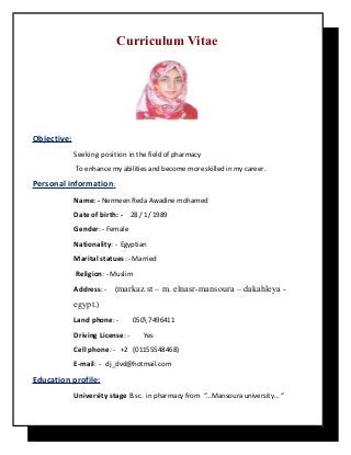 Curriculum Vitae
Objective:
Seeking position in the field of pharmacy
To enhance my abilities and become more skilled in my career.
Personal information:
Name: - Nermeen Reda Awadine mohamed
Date of birth: - 28 / 1/ 1989
Gender: - Female
Nationality: - Egyptian
Marital statues: - Married
Religion: - Muslim
Address: - (markaz.st – m. elnasr-mansoura – dakahleya -
egypt.)
Land phone: - 050 7496411
Driving License: - Yes
Cell phone: - +2 (01155548468)
E-mail: - dj_dvd@hotmail.com
Education profile:
University stage B.sc. in pharmacy from “…Mansoura university… “
 
