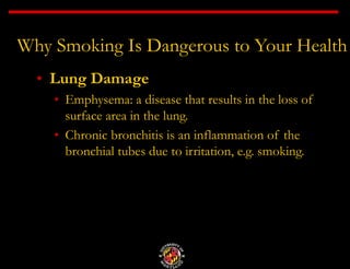 Why Smoking Is Dangerous to Your Health
• Lung Damage
• Emphysema: a disease that results in the loss of
surface area in the lung.
• Chronic bronchitis is an inflammation of the
bronchial tubes due to irritation, e.g. smoking.
 