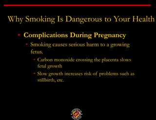 Why Smoking Is Dangerous to Your Health
• Complications During Pregnancy
• Smoking causes serious harm to a growing
fetus.
• Carbon monoxide crossing the placenta slows
fetal growth
• Slow growth increases risk of problems such as
stillbirth, etc.
 