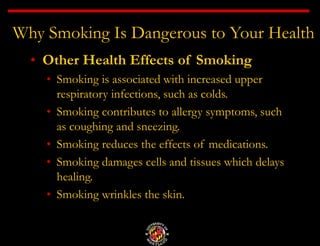 Why Smoking Is Dangerous to Your Health
• Other Health Effects of Smoking
• Smoking is associated with increased upper
respiratory infections, such as colds.
• Smoking contributes to allergy symptoms, such
as coughing and sneezing.
• Smoking reduces the effects of medications.
• Smoking damages cells and tissues which delays
healing.
• Smoking wrinkles the skin.
 