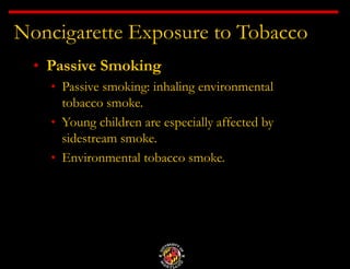 Noncigarette Exposure to Tobacco
• Passive Smoking
• Passive smoking: inhaling environmental
tobacco smoke.
• Young children are especially affected by
sidestream smoke.
• Environmental tobacco smoke.
 
