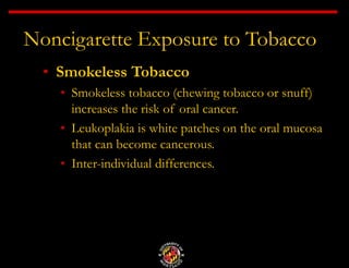 Noncigarette Exposure to Tobacco
• Smokeless Tobacco
• Smokeless tobacco (chewing tobacco or snuff)
increases the risk of oral cancer.
• Leukoplakia is white patches on the oral mucosa
that can become cancerous.
• Inter-individual differences.
 