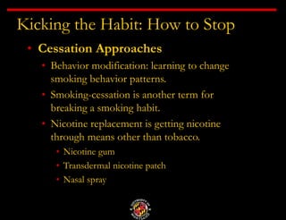 Kicking the Habit: How to Stop
• Cessation Approaches
• Behavior modification: learning to change
smoking behavior patterns.
• Smoking-cessation is another term for
breaking a smoking habit.
• Nicotine replacement is getting nicotine
through means other than tobacco.
• Nicotine gum
• Transdermal nicotine patch
• Nasal spray
 