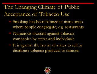 The Changing Climate of Public
Acceptance of Tobacco Use
• Smoking has been banned in many areas
where people congregate, e.g. restaurants.
• Numerous lawsuits against tobacco
companies by states and individuals
• It is against the law in all states to sell or
distribute tobacco products to minors.
 
