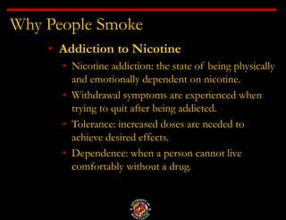 Why People Smoke
• Addiction to Nicotine
• Nicotine addiction: the state of being physically
and emotionally dependent on nicotine.
• Withdrawal symptoms are experienced when
trying to quit after being addicted.
• Tolerance: increased doses are needed to
achieve desired effects.
• Dependence: when a person cannot live
comfortably without a drug.
 