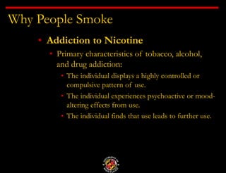 Why People Smoke
• Addiction to Nicotine
• Primary characteristics of tobacco, alcohol,
and drug addiction:
• The individual displays a highly controlled or
compulsive pattern of use.
• The individual experiences psychoactive or mood-
altering effects from use.
• The individual finds that use leads to further use.
 