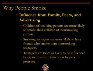 Why People Smoke
• Influence from Family, Peers, and
Advertising
• Children of smoking parents are more likely
to smoke than children of nonsmoking
parents.
• Smoking teenagers are more likely to have
friends who smoke than nonsmoking
teenagers.
• Teenagers are twice as likely to be influenced
by cigarette advertisements as by peer
pressure.
 