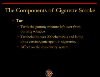 The Components of Cigarette Smoke
• Tar
• Tar is the gummy mixture left over from
burning tobacco.
• Tar includes over 200 chemicals and is the
most carcinogenic agent in cigarettes.
• Affect on the respiratory system.
 